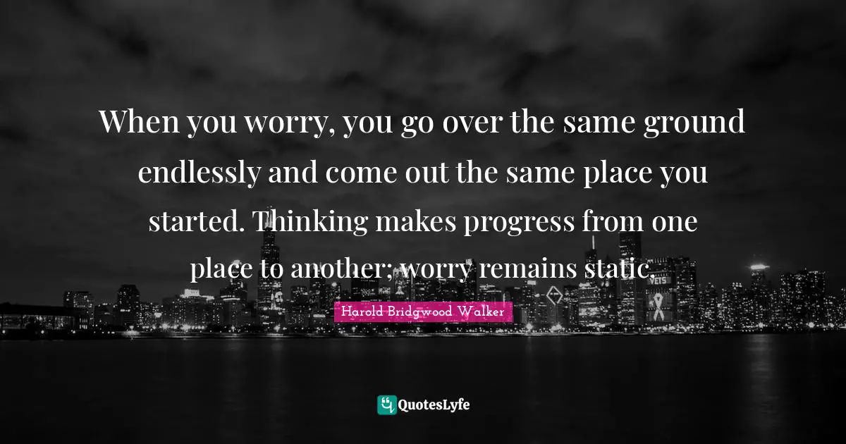 When you worry, you go over the same ground endlessly and come out the same place you started. Thinking makes progress from one place to another; worry remains static.