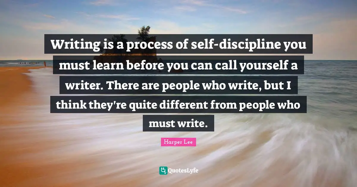 Writing is a process of self-discipline you must learn before you can call yourself a writer. There are people who write, but I think they're quite different from people who must write.