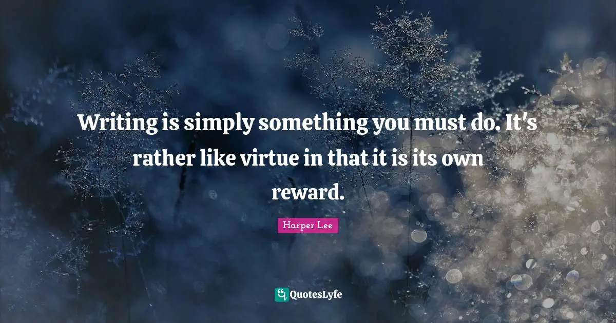 Writing is simply something you must do. It's rather like virtue in that it is its own reward.