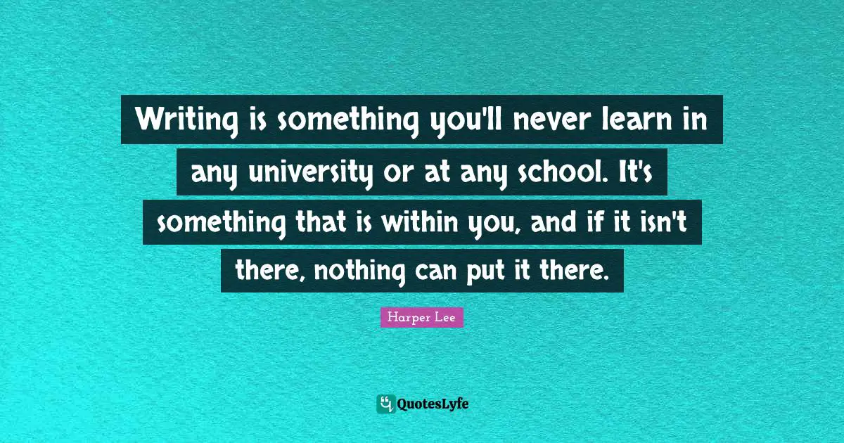 Writing is something you'll never learn in any university or at any school. It's something that is within you, and if it isn't there, nothing can put it there.