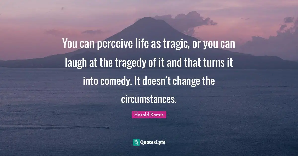 You can perceive life as tragic, or you can laugh at the tragedy of it and that turns it into comedy. It doesn't change the circumstances.