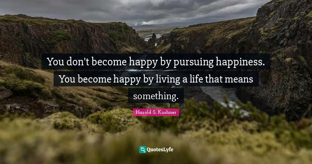 Harold S. Kushner Quotes: "You don't become happy by pursuing happiness. You become happy by living a life that means something."