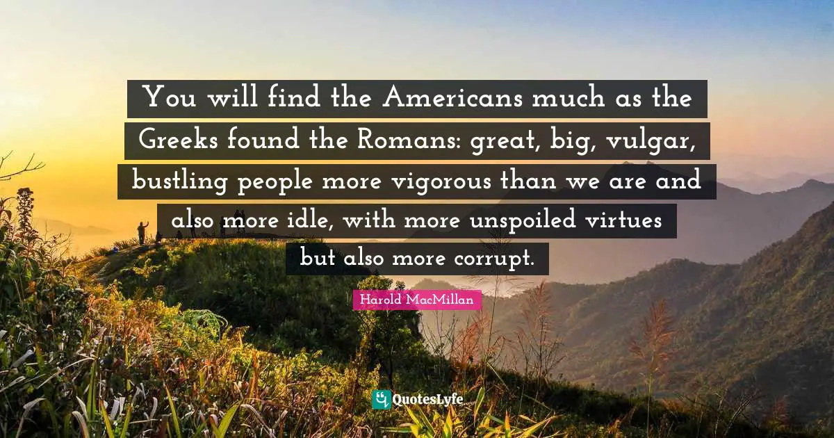 You will find the Americans much as the Greeks found the Romans: great, big, vulgar, bustling people more vigorous than we are and also more idle, with more unspoiled virtues but also more corrupt.
