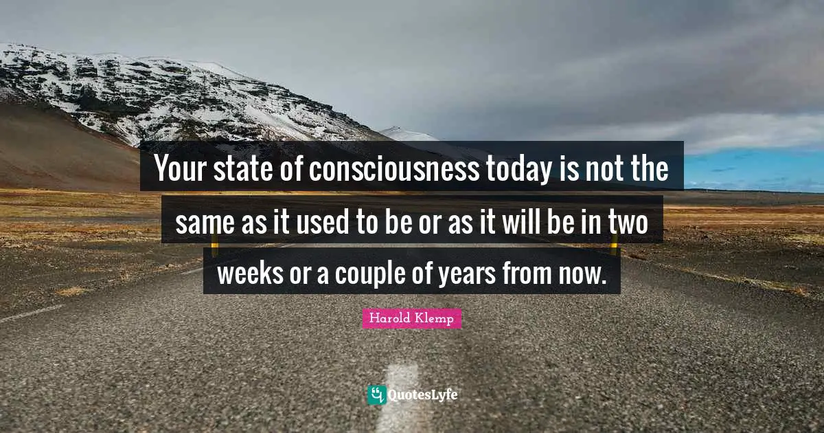 Your state of consciousness today is not the same as it used to be or as it will be in two weeks or a couple of years from now.
