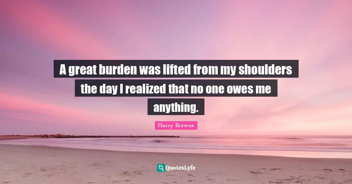 Shoulders Quotes: "A great burden was lifted from my shoulders the day I realized that no one owes me anything."