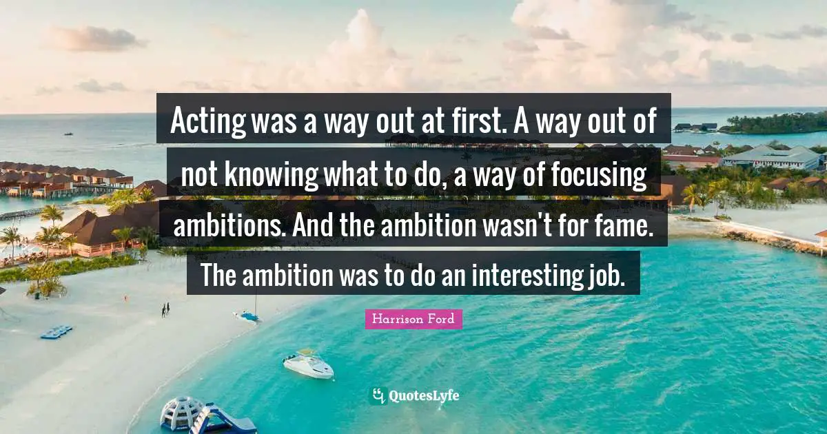 Acting was a way out at first. A way out of not knowing what to do, a way of focusing ambitions. And the ambition wasn't for fame. The ambition was to do an interesting job.