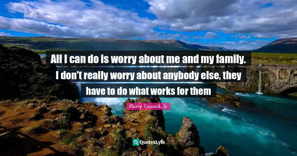All I can do is worry about me and my family. I don't really worry about anybody else, they have to do what works for them