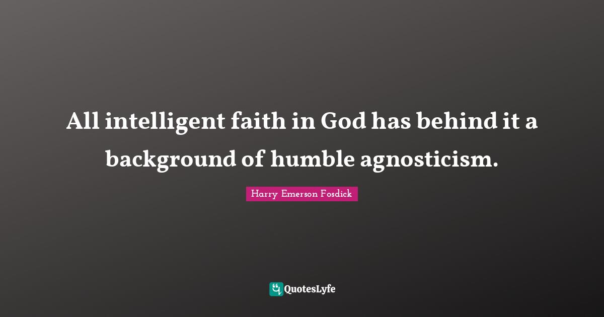 All intelligent faith in God has behind it a background of humble agnosticism.