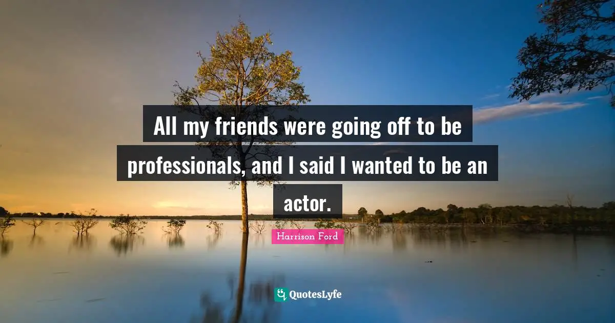All my friends were going off to be professionals, and I said I wanted to be an actor.