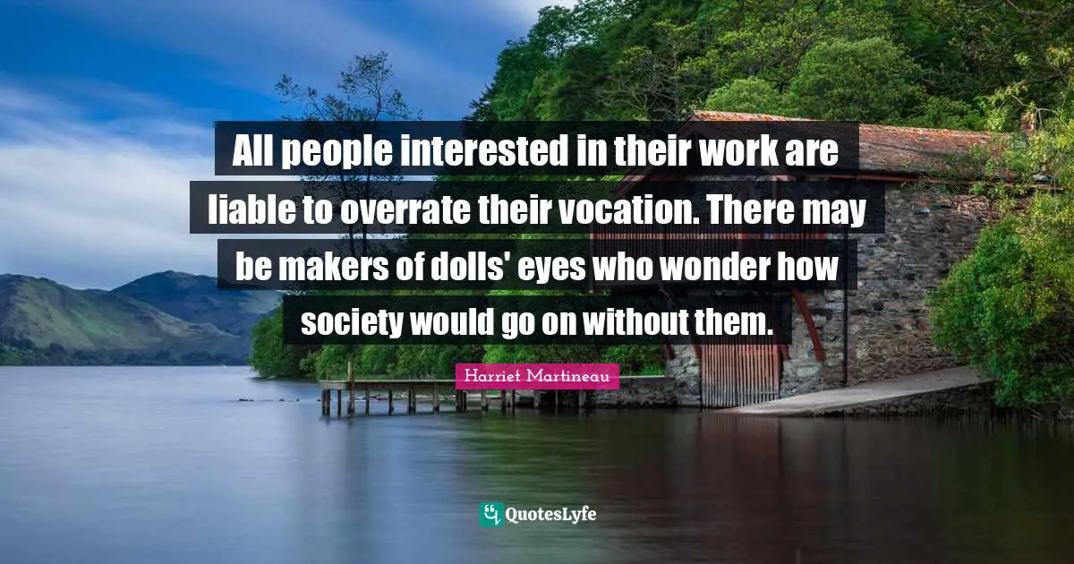 Harriet Martineau Quotes: "All people interested in their work are liable to overrate their vocation. There may be makers of dolls' eyes who wonder how society would go on without them."