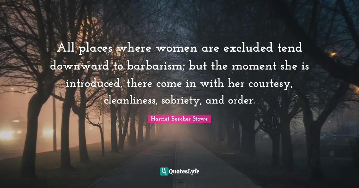 Harriet Beecher Stowe Quotes: "All places where women are excluded tend downward to barbarism; but the moment she is introduced, there come in with her courtesy, cleanliness, sobriety, and order."