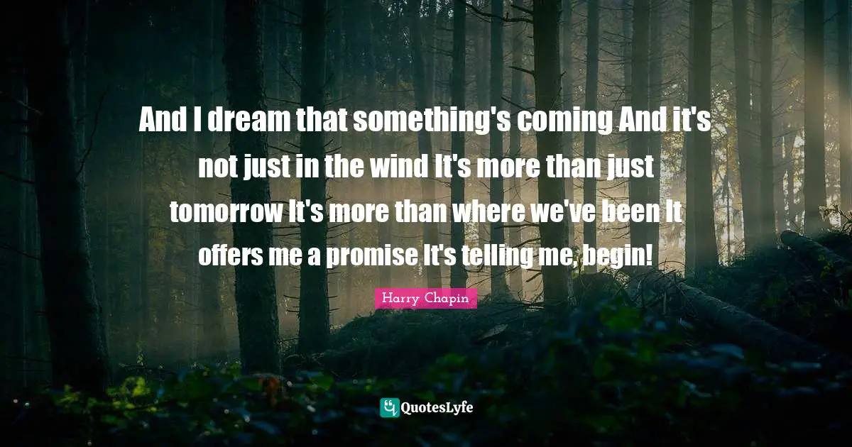 And I dream that something's coming And it's not just in the wind It's more than just tomorrow It's more than where we've been It offers me a promise It's telling me, begin!