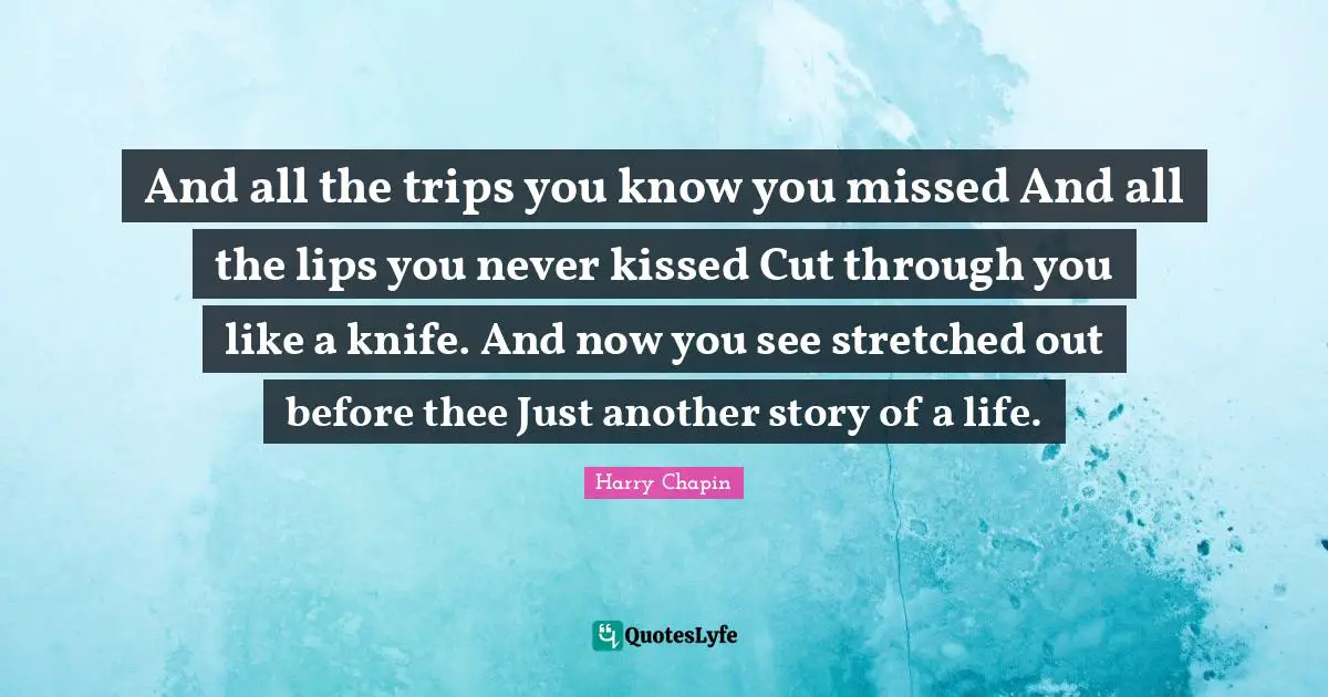 And all the trips you know you missed And all the lips you never kissed Cut through you like a knife. And now you see stretched out before thee Just another story of a life.
