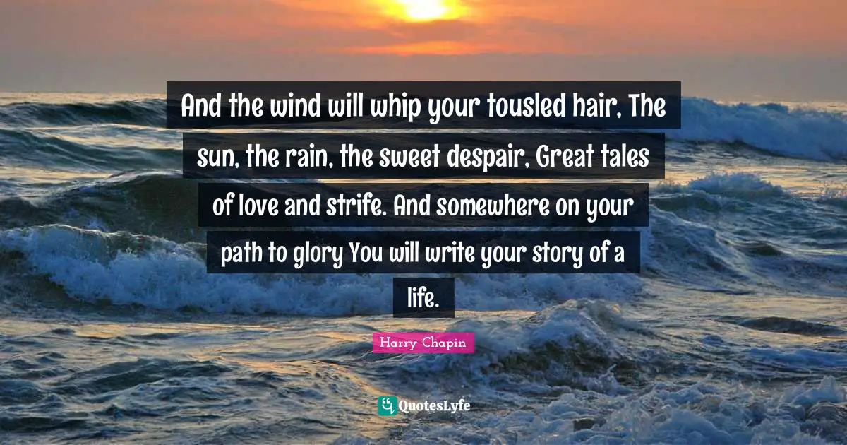 And the wind will whip your tousled hair, The sun, the rain, the sweet despair, Great tales of love and strife. And somewhere on your path to glory You will write your story of a life.