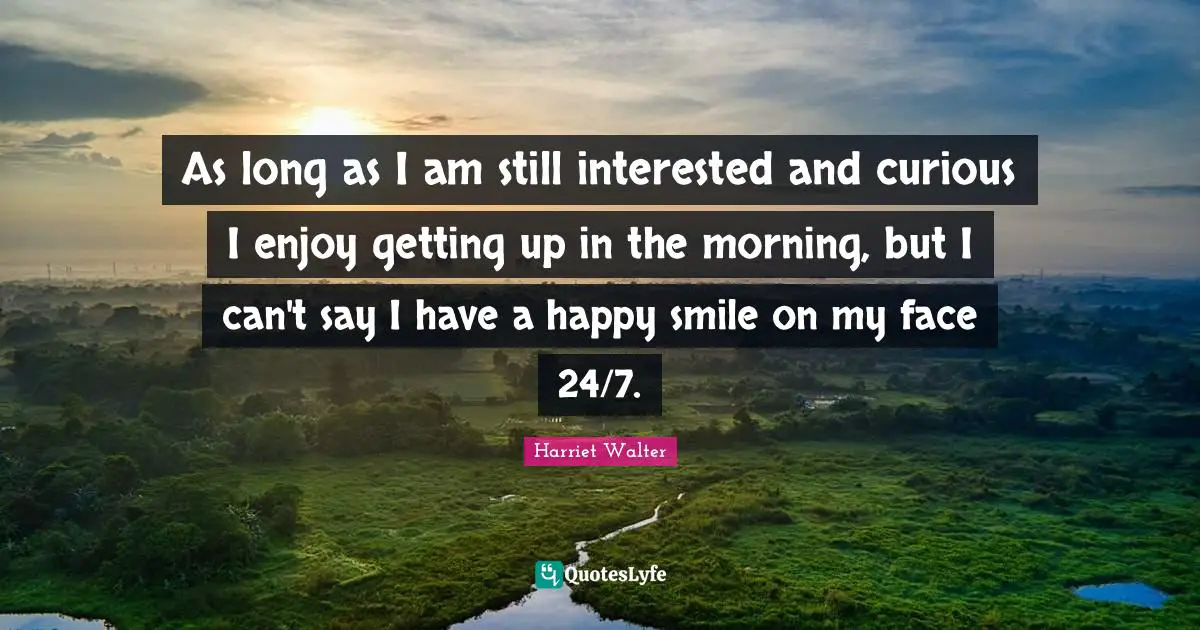 As long as I am still interested and curious I enjoy getting up in the morning, but I can't say I have a happy smile on my face 24/7.
