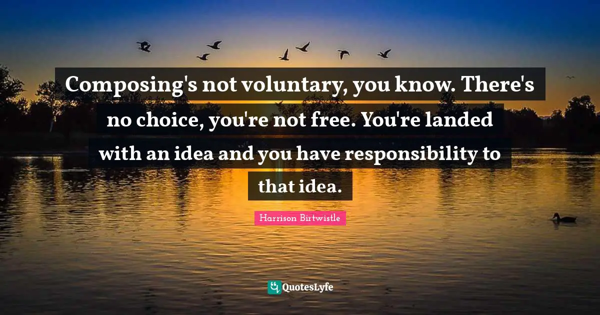 Composing's not voluntary, you know. There's no choice, you're not free. You're landed with an idea and you have responsibility to that idea.