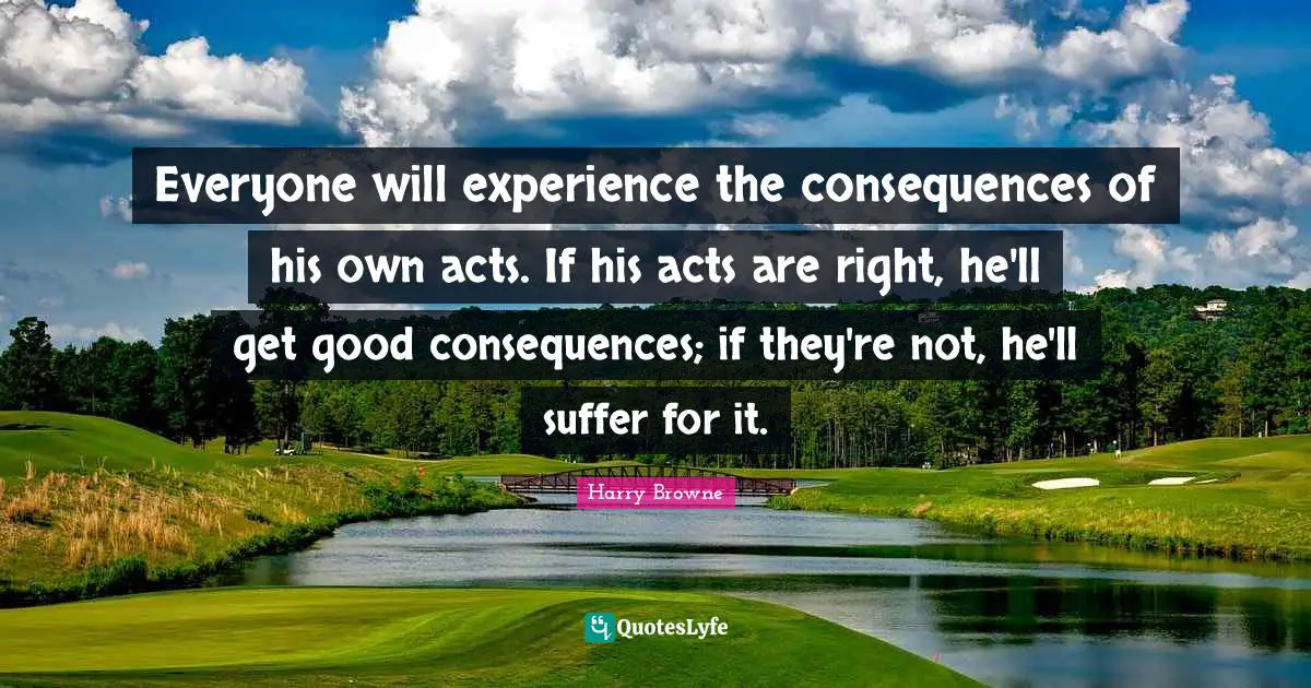 Everyone will experience the consequences of his own acts. If his acts are right, he'll get good consequences; if they're not, he'll suffer for it.