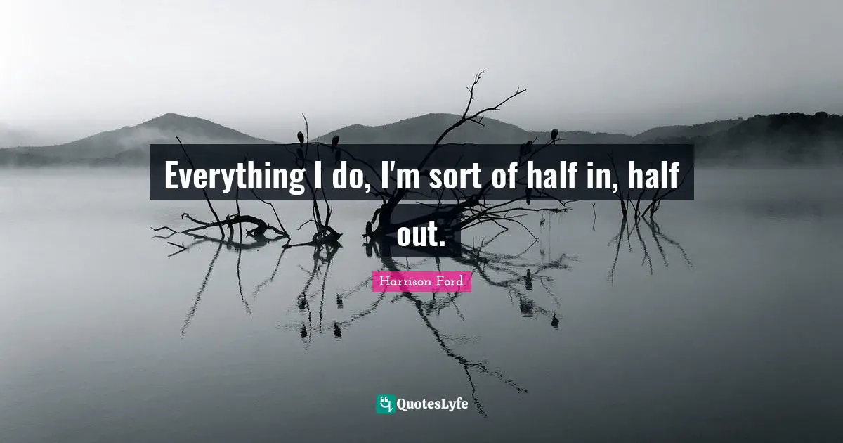 Everything I do, I'm sort of half in, half out.