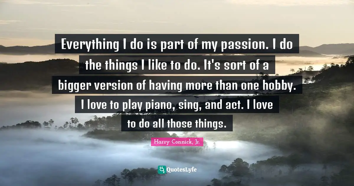 Everything I do is part of my passion. I do the things I like to do. It's sort of a bigger version of having more than one hobby. I love to play piano, sing, and act. I love to do all those things.