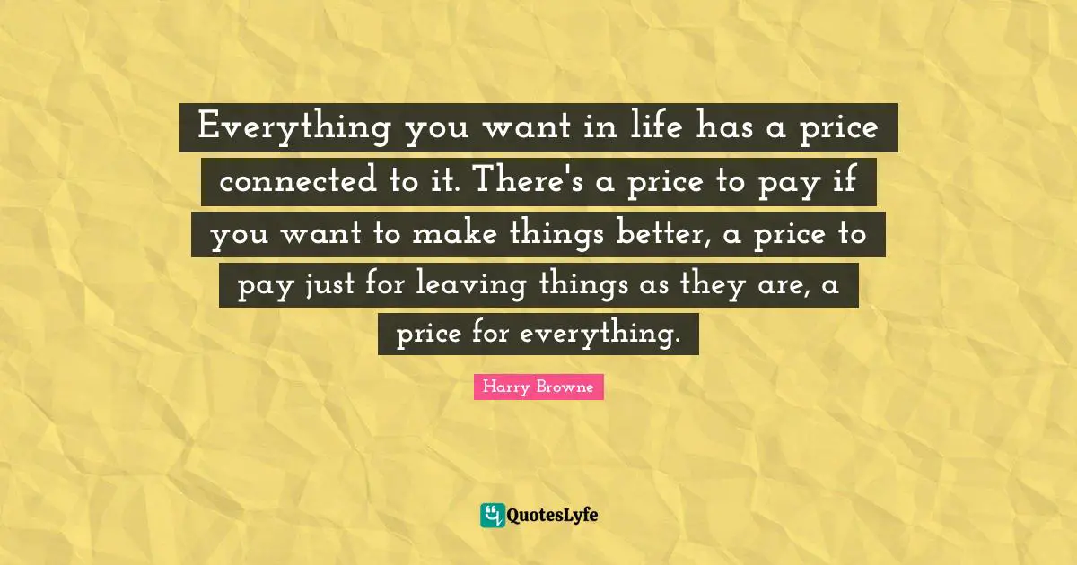 Everything you want in life has a price connected to it. There's a price to pay if you want to make things better, a price to pay just for leaving things as they are, a price for everything.