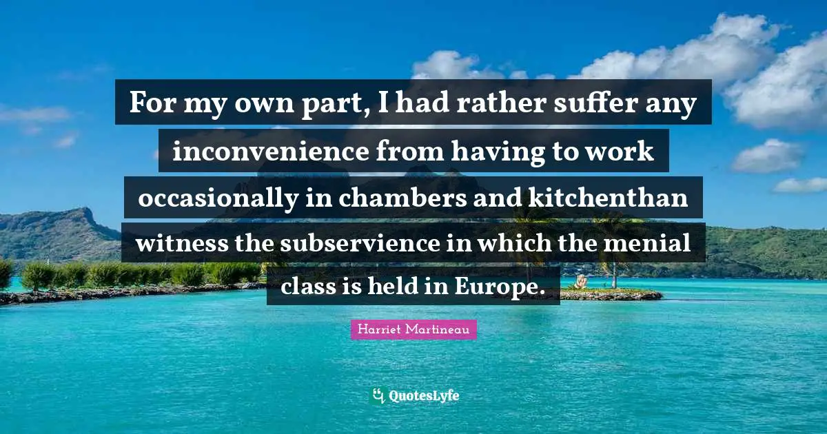 Harriet Martineau Quotes: "For my own part, I had rather suffer any inconvenience from having to work occasionally in chambers and kitchenthan witness the subservience in which the menial class is held in Europe."