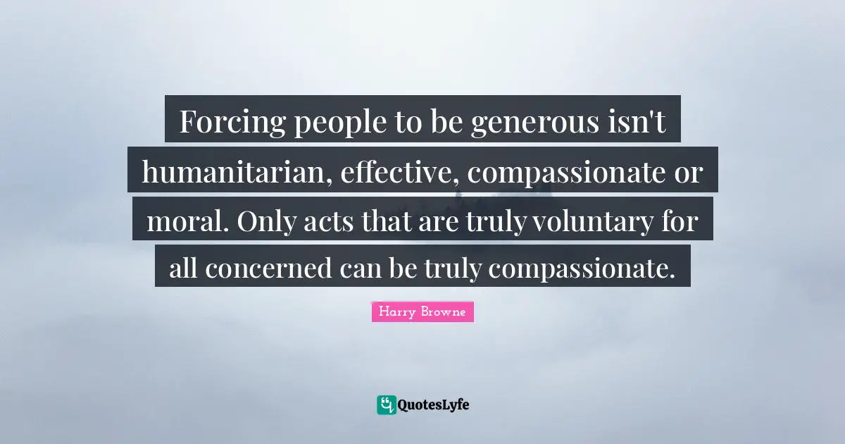 Forcing people to be generous isn't humanitarian, effective, compassionate or moral. Only acts that are truly voluntary for all concerned can be truly compassionate.