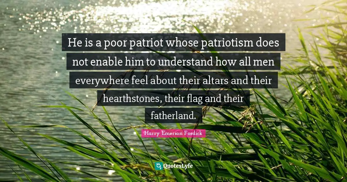 Harry Emerson Fosdick Quotes: "He is a poor patriot whose patriotism does not enable him to understand how all men everywhere feel about their altars and their hearthstones, their flag and their fatherland."