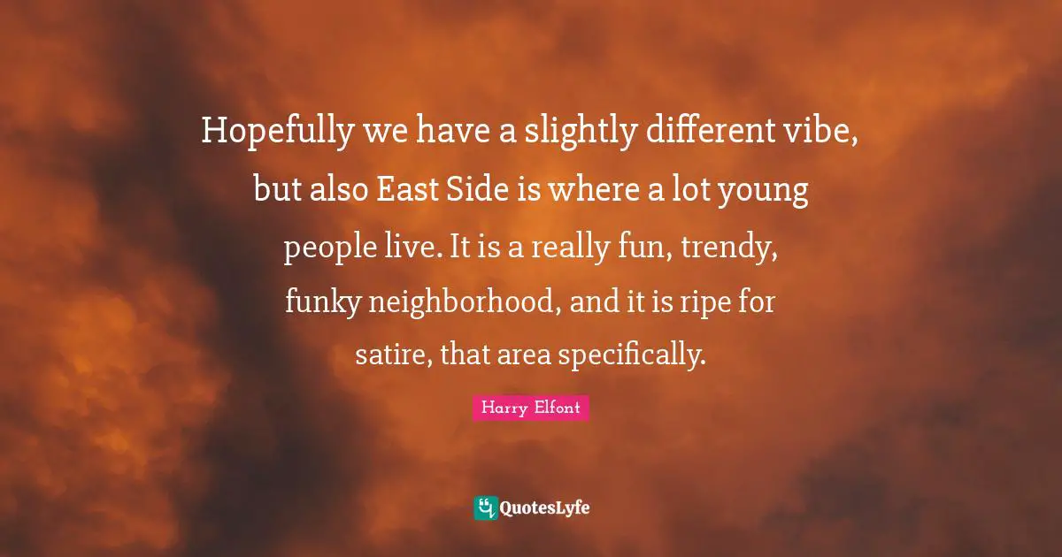 Hopefully we have a slightly different vibe, but also East Side is where a lot young people live. It is a really fun, trendy, funky neighborhood, and it is ripe for satire, that area specifically.