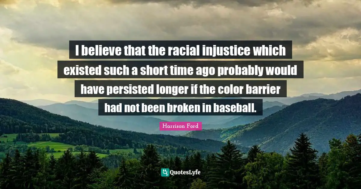 I believe that the racial injustice which existed such a short time ago probably would have persisted longer if the color barrier had not been broken in baseball.
