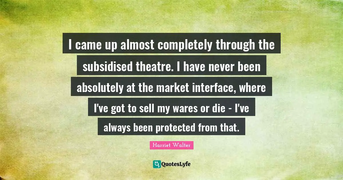I came up almost completely through the subsidised theatre. I have never been absolutely at the market interface, where I've got to sell my wares or die - I've always been protected from that.