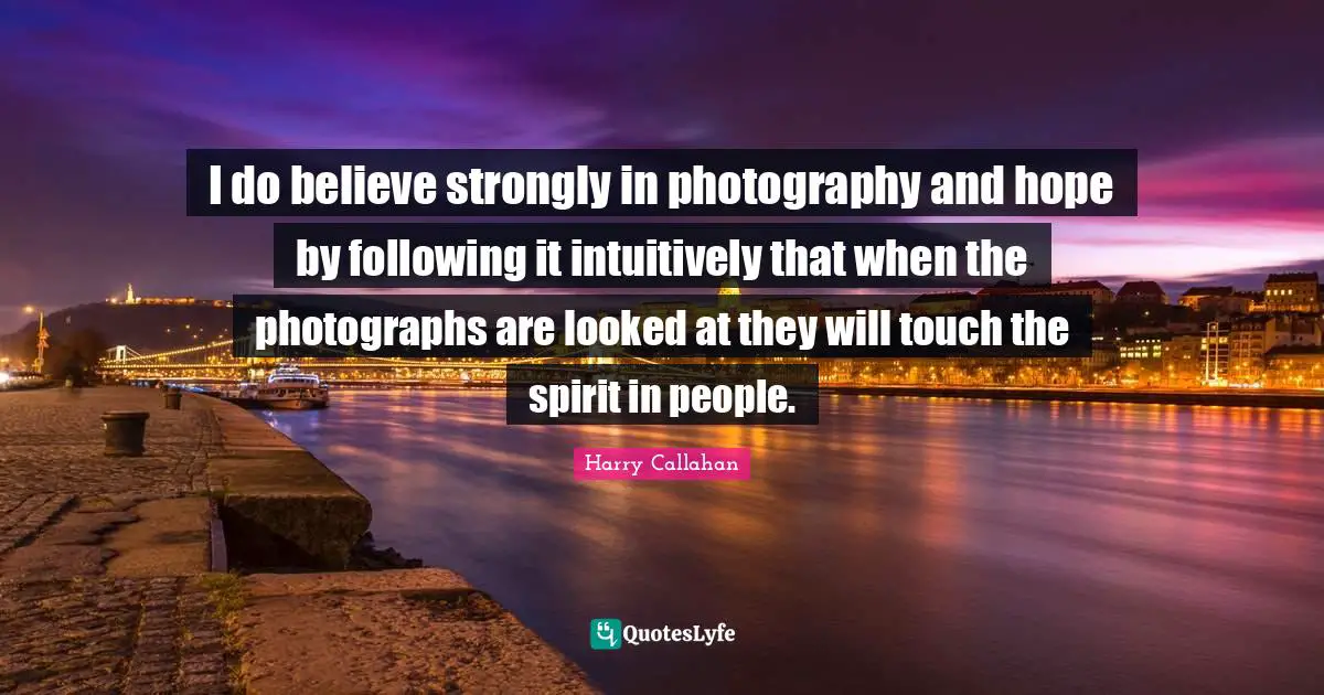 I do believe strongly in photography and hope by following it intuitively that when the photographs are looked at they will touch the spirit in people.