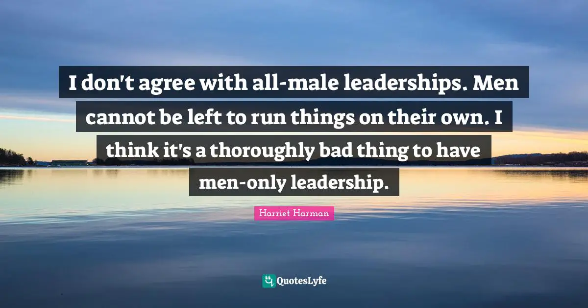 I don't agree with all-male leaderships. Men cannot be left to run things on their own. I think it's a thoroughly bad thing to have men-only leadership.