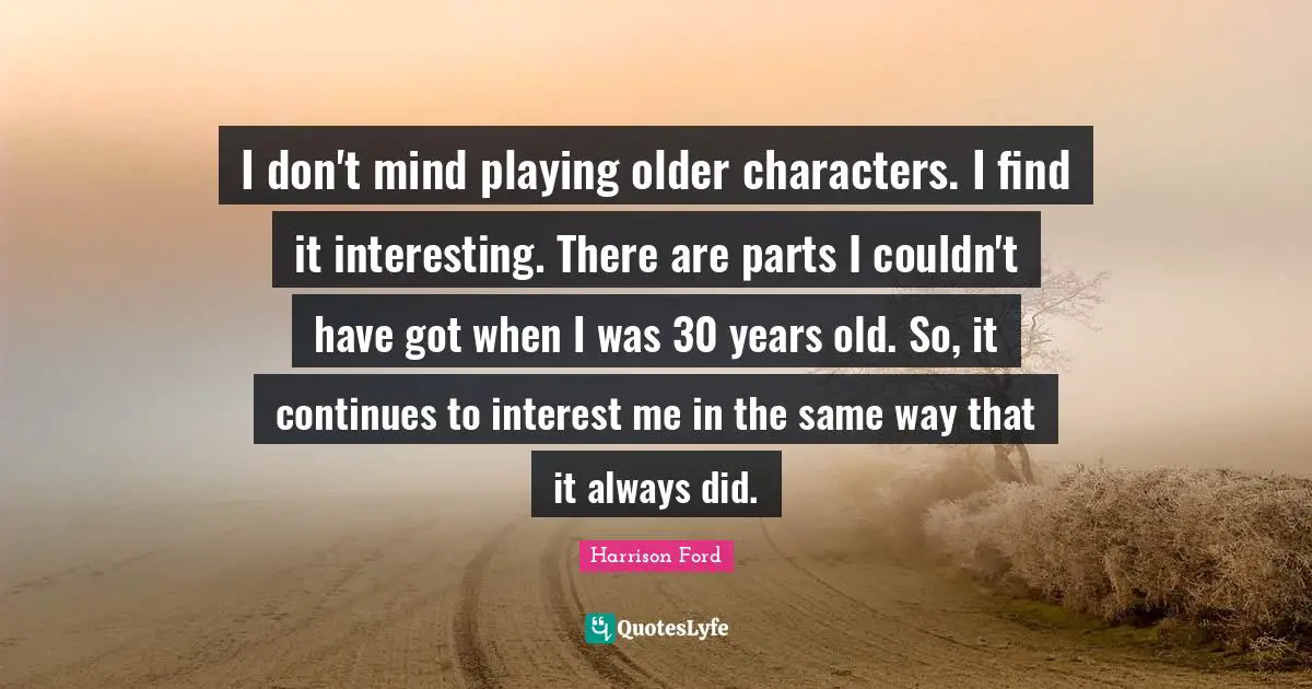 I don't mind playing older characters. I find it interesting. There are parts I couldn't have got when I was 30 years old. So, it continues to interest me in the same way that it always did.