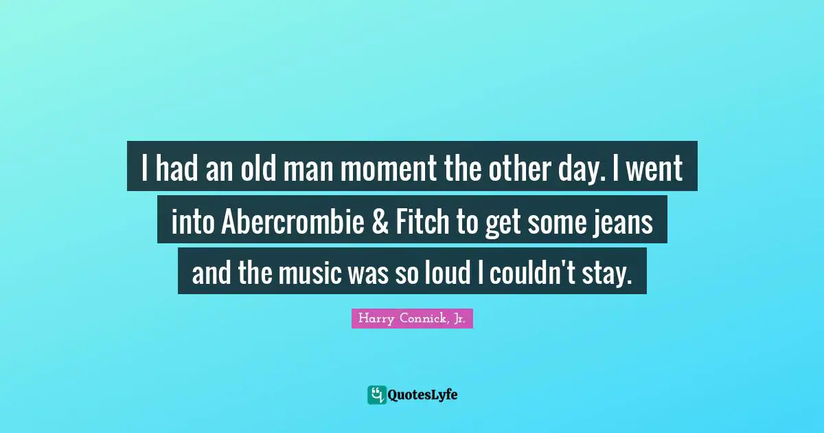 I had an old man moment the other day. I went into Abercrombie & Fitch to get some jeans and the music was so loud I couldn't stay.