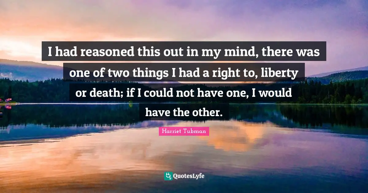 Harriet Tubman Quotes: I had reasoned this out in my mind, there was one of two things I had a right to, liberty or death; if I could not have one, I would have the other.