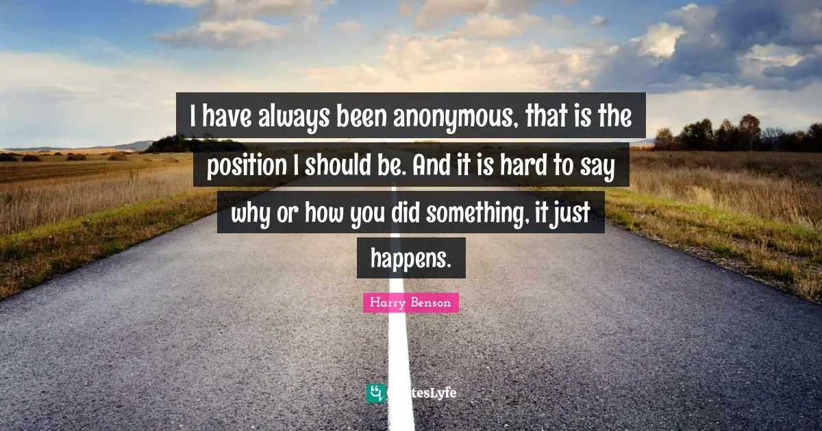 I have always been anonymous, that is the position I should be. And it is hard to say why or how you did something, it just happens.