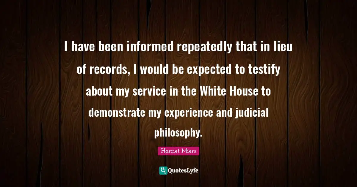 I have been informed repeatedly that in lieu of records, I would be expected to testify about my service in the White House to demonstrate my experience and judicial philosophy.