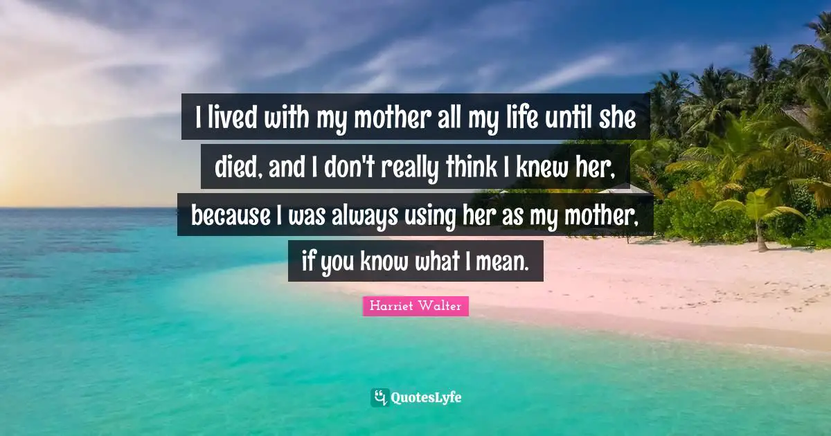 I lived with my mother all my life until she died, and I don't really think I knew her, because I was always using her as my mother, if you know what I mean.