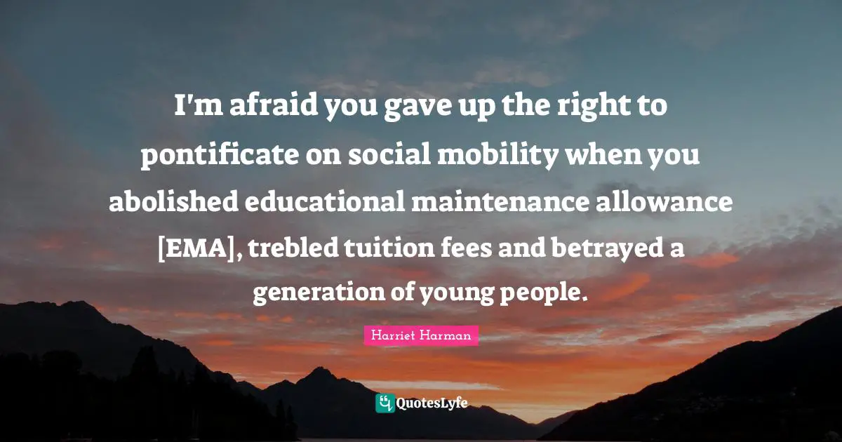 I'm afraid you gave up the right to pontificate on social mobility when you abolished educational maintenance allowance [EMA], trebled tuition fees and betrayed a generation of young people.