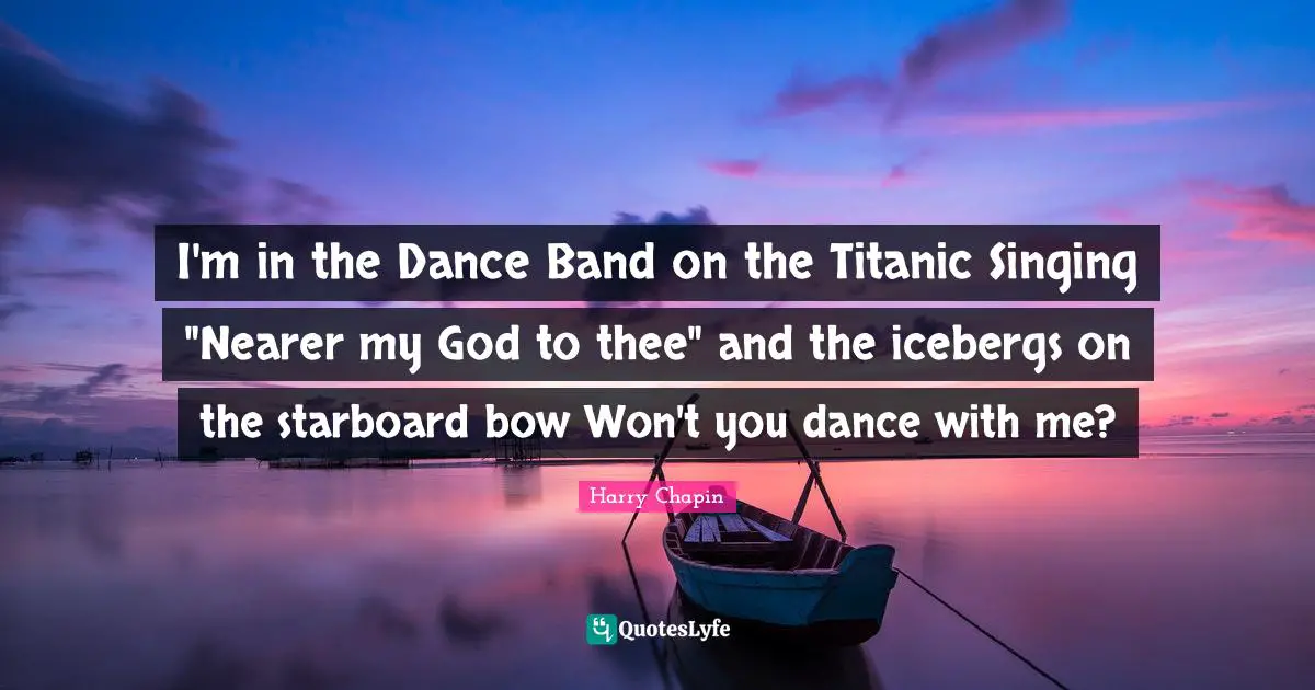 I'm in the Dance Band on the Titanic Singing "Nearer my God to thee" and the icebergs on the starboard bow Won't you dance with me?
