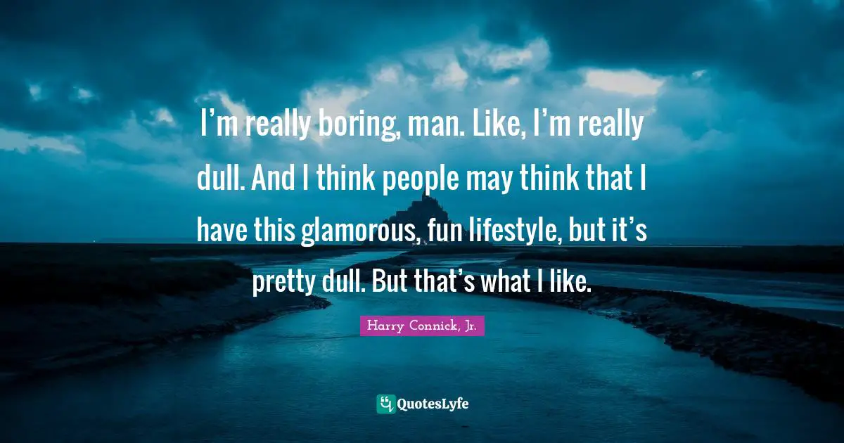 I’m really boring, man. Like, I’m really dull. And I think people may think that I have this glamorous, fun lifestyle, but it’s pretty dull. But that’s what I like.