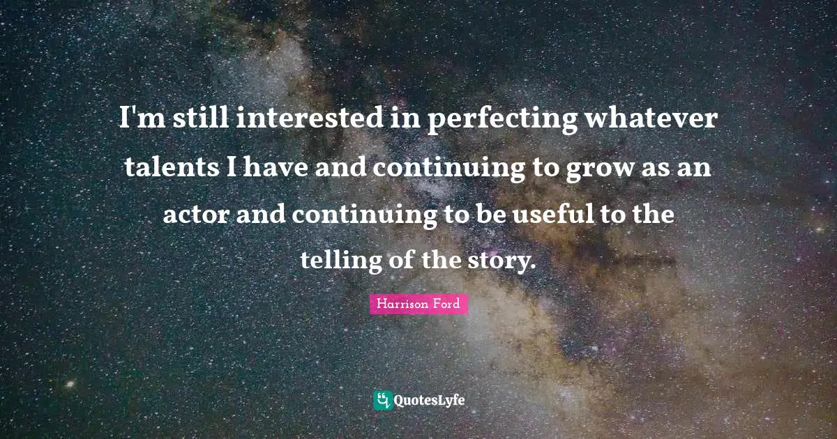I'm still interested in perfecting whatever talents I have and continuing to grow as an actor and continuing to be useful to the telling of the story.