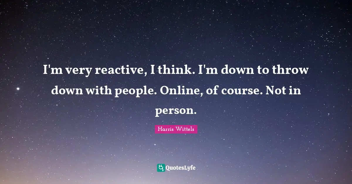 I'm very reactive, I think. I'm down to throw down with people. Online, of course. Not in person.