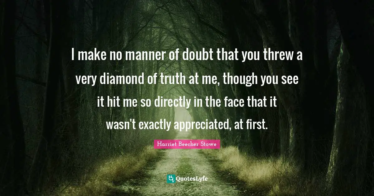 Harriet Beecher Stowe Quotes: "I make no manner of doubt that you threw a very diamond of truth at me, though you see it hit me so directly in the face that it wasn't exactly appreciated, at first."