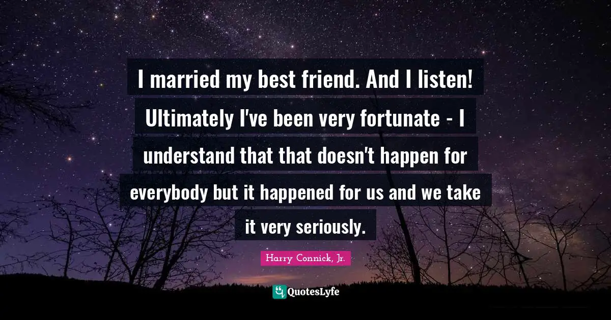 I married my best friend. And I listen! Ultimately I've been very fortunate - I understand that that doesn't happen for everybody but it happened for us and we take it very seriously.