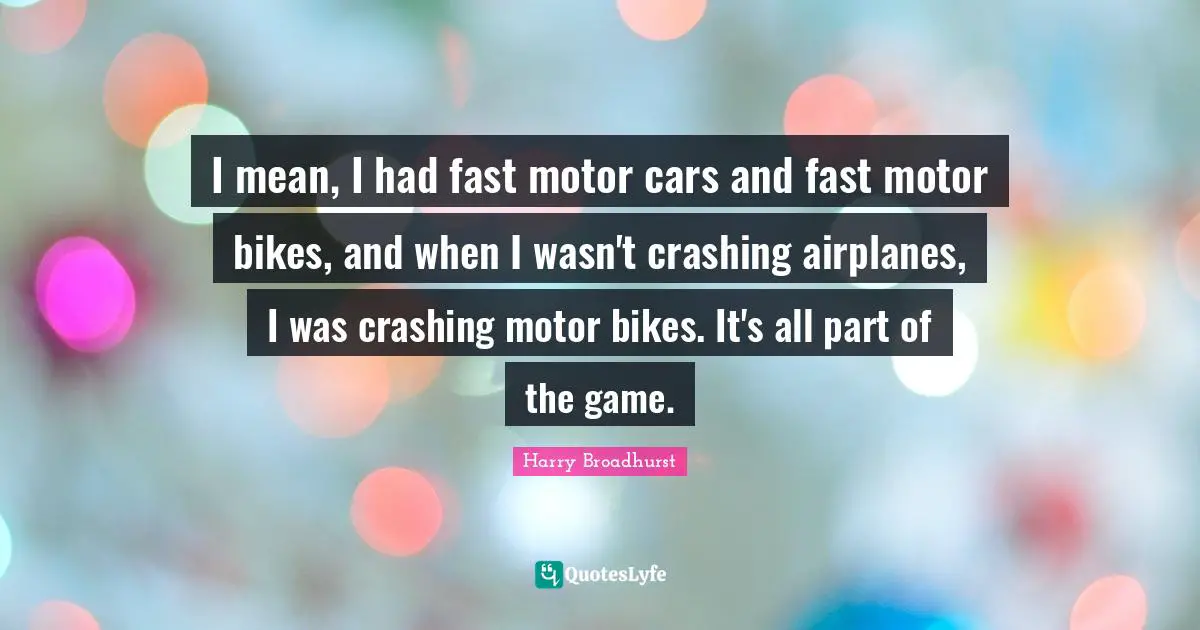 I mean, I had fast motor cars and fast motor bikes, and when I wasn't crashing airplanes, I was crashing motor bikes. It's all part of the game.
