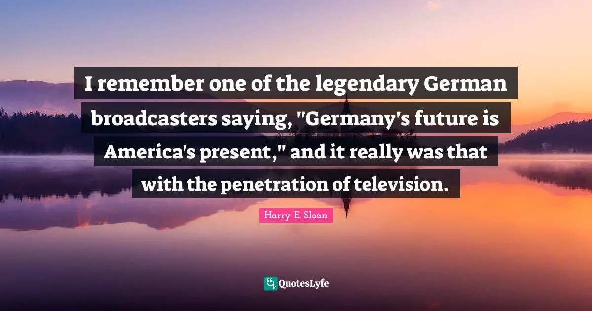 I remember one of the legendary German broadcasters saying, "Germany's future is America's present," and it really was that with the penetration of television.