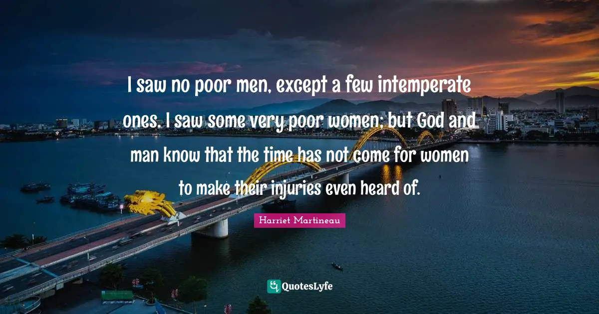I saw no poor men, except a few intemperate ones. I saw some very poor women; but God and man know that the time has not come for women to make their injuries even heard of.