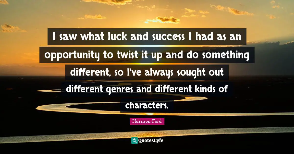 I saw what luck and success I had as an opportunity to twist it up and do something different, so I've always sought out different genres and different kinds of characters.