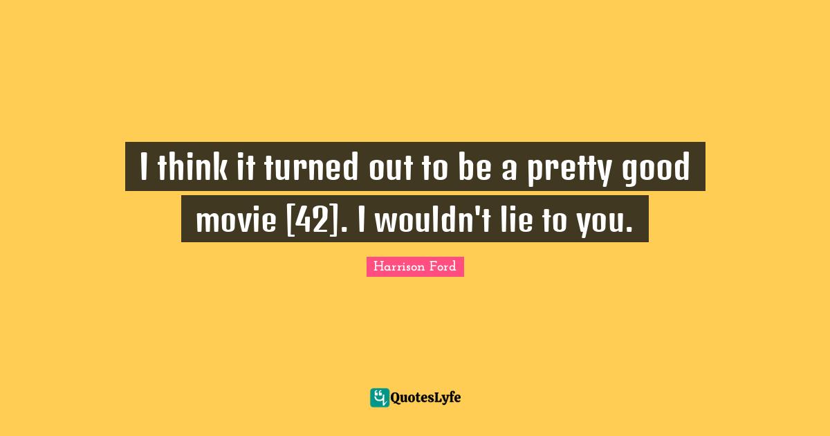 I think it turned out to be a pretty good movie [42]. I wouldn't lie to you.